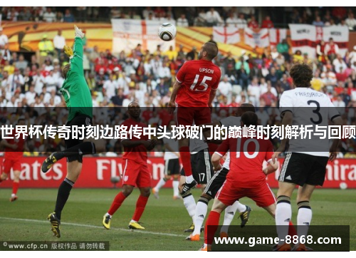 世界杯传奇时刻边路传中头球破门的巅峰时刻解析与回顾