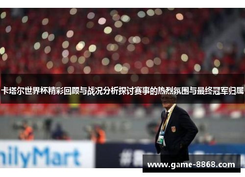 卡塔尔世界杯精彩回顾与战况分析探讨赛事的热烈氛围与最终冠军归属