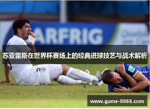 苏亚雷斯在世界杯赛场上的经典进球技艺与战术解析