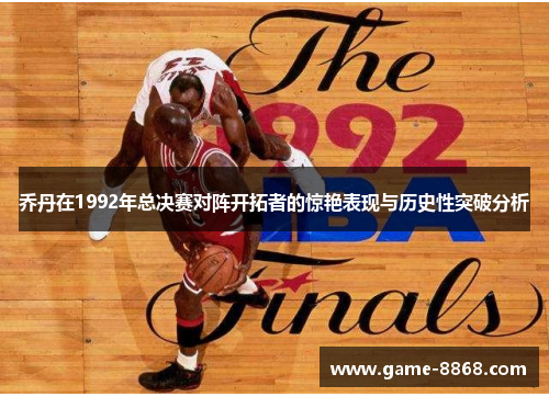 乔丹在1992年总决赛对阵开拓者的惊艳表现与历史性突破分析