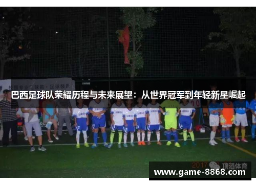 巴西足球队荣耀历程与未来展望：从世界冠军到年轻新星崛起