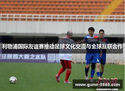 利物浦国际友谊赛推动足球文化交流与全球互联合作