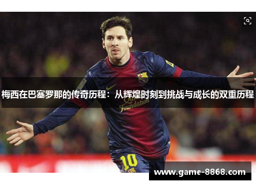 梅西在巴塞罗那的传奇历程：从辉煌时刻到挑战与成长的双重历程