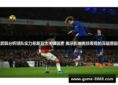 武磊分析球队实力差距五大关键因素 揭示影响竞技表现的深层原因