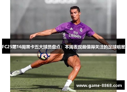FC25第16周黑卡五大球员盘点：本周表现最值得关注的足球明星