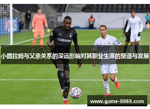 小图拉姆与父亲关系的深远影响对其职业生涯的塑造与发展