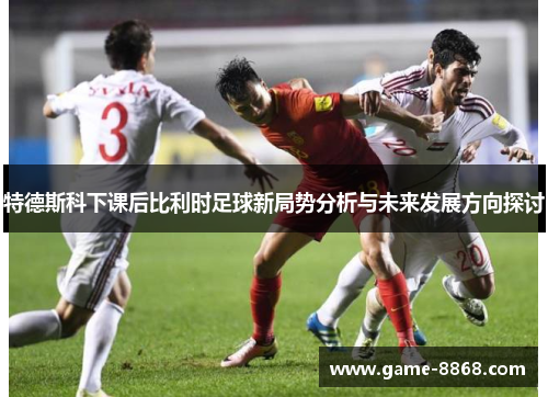 特德斯科下课后比利时足球新局势分析与未来发展方向探讨