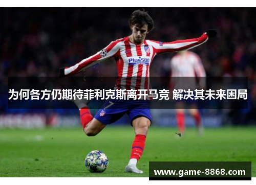 为何各方仍期待菲利克斯离开马竞 解决其未来困局