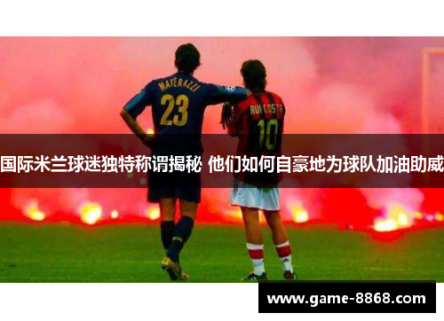 国际米兰球迷独特称谓揭秘 他们如何自豪地为球队加油助威