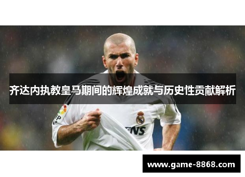 齐达内执教皇马期间的辉煌成就与历史性贡献解析